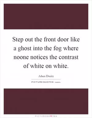 Step out the front door like a ghost into the fog where noone notices the contrast of white on white Picture Quote #1