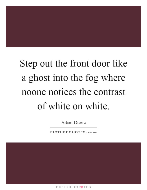 Step out the front door like a ghost into the fog where noone notices the contrast of white on white Picture Quote #1