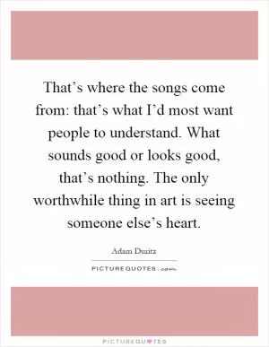 That’s where the songs come from: that’s what I’d most want people to understand. What sounds good or looks good, that’s nothing. The only worthwhile thing in art is seeing someone else’s heart Picture Quote #1