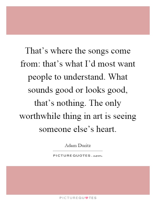 That's where the songs come from: that's what I'd most want people to understand. What sounds good or looks good, that's nothing. The only worthwhile thing in art is seeing someone else's heart Picture Quote #1