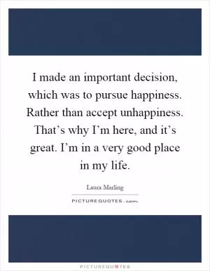 I made an important decision, which was to pursue happiness. Rather than accept unhappiness. That’s why I’m here, and it’s great. I’m in a very good place in my life Picture Quote #1