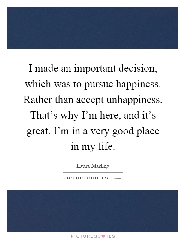 I made an important decision, which was to pursue happiness. Rather than accept unhappiness. That's why I'm here, and it's great. I'm in a very good place in my life Picture Quote #1
