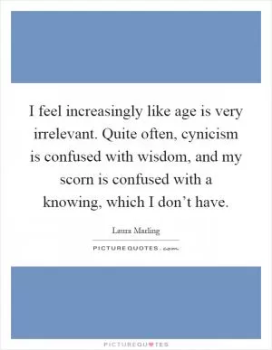 I feel increasingly like age is very irrelevant. Quite often, cynicism is confused with wisdom, and my scorn is confused with a knowing, which I don’t have Picture Quote #1