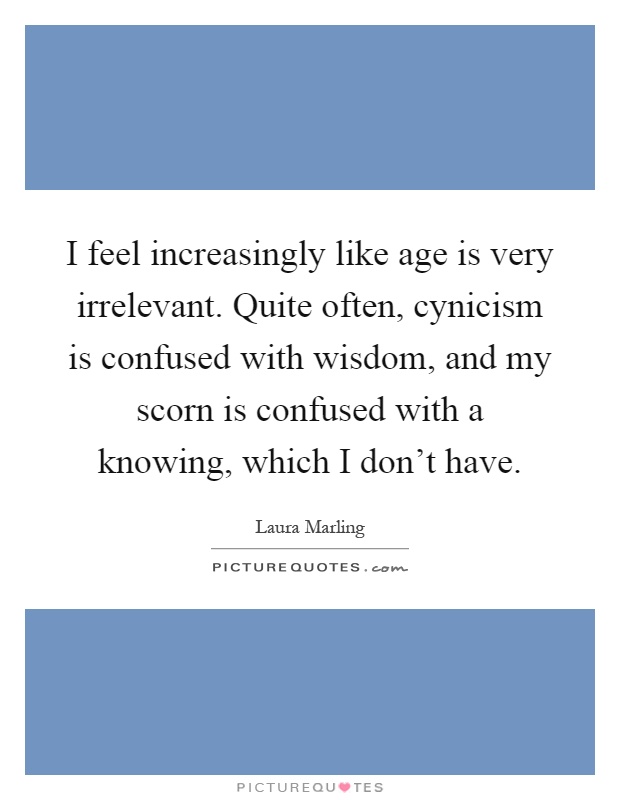 I feel increasingly like age is very irrelevant. Quite often, cynicism is confused with wisdom, and my scorn is confused with a knowing, which I don't have Picture Quote #1