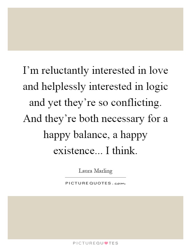 I'm reluctantly interested in love and helplessly interested in logic and yet they're so conflicting. And they're both necessary for a happy balance, a happy existence... I think Picture Quote #1