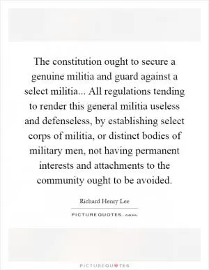The constitution ought to secure a genuine militia and guard against a select militia... All regulations tending to render this general militia useless and defenseless, by establishing select corps of militia, or distinct bodies of military men, not having permanent interests and attachments to the community ought to be avoided Picture Quote #1