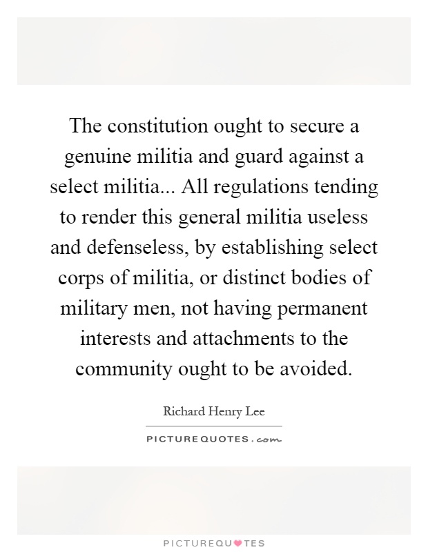 The constitution ought to secure a genuine militia and guard against a select militia... All regulations tending to render this general militia useless and defenseless, by establishing select corps of militia, or distinct bodies of military men, not having permanent interests and attachments to the community ought to be avoided Picture Quote #1