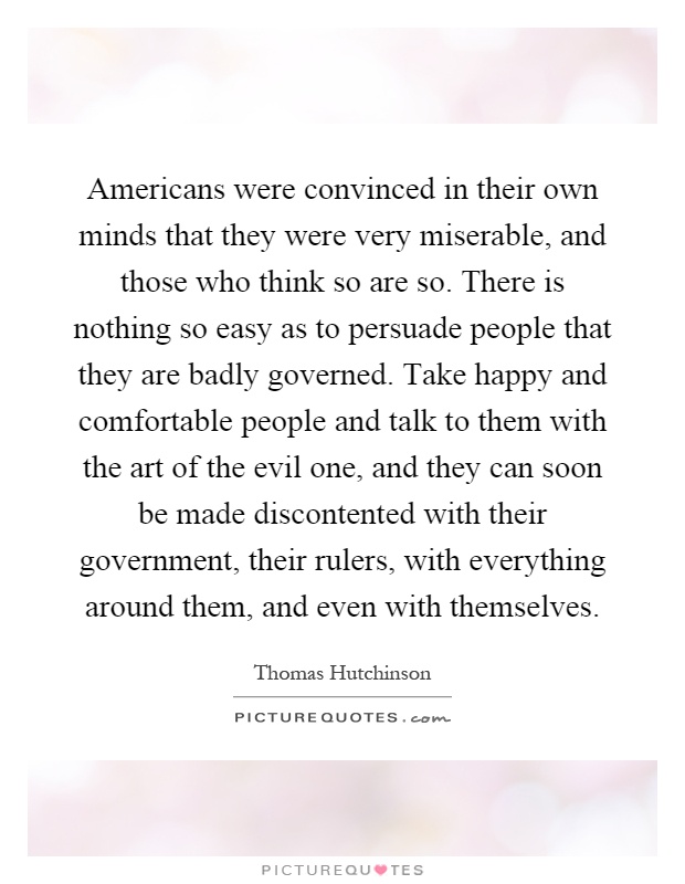 Americans were convinced in their own minds that they were very miserable, and those who think so are so. There is nothing so easy as to persuade people that they are badly governed. Take happy and comfortable people and talk to them with the art of the evil one, and they can soon be made discontented with their government, their rulers, with everything around them, and even with themselves Picture Quote #1