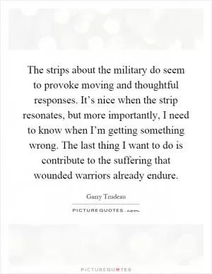 The strips about the military do seem to provoke moving and thoughtful responses. It’s nice when the strip resonates, but more importantly, I need to know when I’m getting something wrong. The last thing I want to do is contribute to the suffering that wounded warriors already endure Picture Quote #1