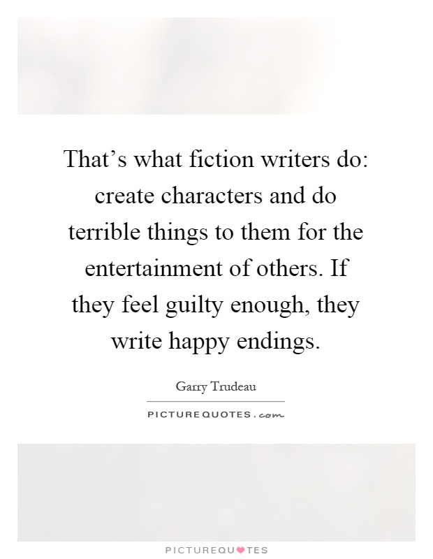 That's what fiction writers do: create characters and do terrible things to them for the entertainment of others. If they feel guilty enough, they write happy endings Picture Quote #1