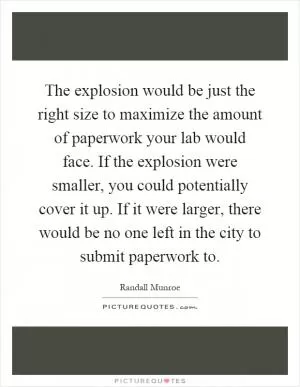 The explosion would be just the right size to maximize the amount of paperwork your lab would face. If the explosion were smaller, you could potentially cover it up. If it were larger, there would be no one left in the city to submit paperwork to Picture Quote #1