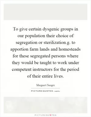 To give certain dysgenic groups in our population their choice of segregation or sterilization.g. to apportion farm lands and homesteads for these segregated persons where they would be taught to work under competent instructors for the period of their entire lives Picture Quote #1