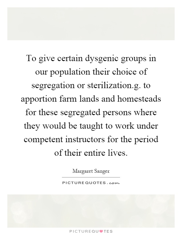 To give certain dysgenic groups in our population their choice of segregation or sterilization.g. to apportion farm lands and homesteads for these segregated persons where they would be taught to work under competent instructors for the period of their entire lives Picture Quote #1