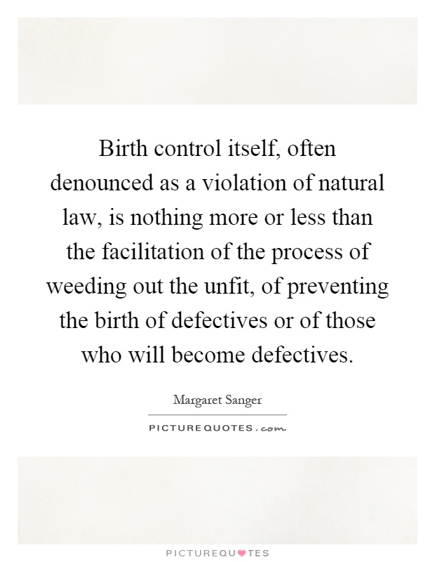 Birth control itself, often denounced as a violation of natural law, is nothing more or less than the facilitation of the process of weeding out the unfit, of preventing the birth of defectives or of those who will become defectives Picture Quote #1