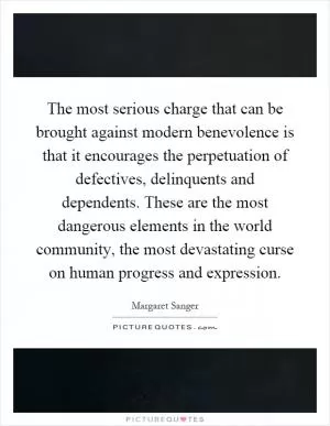 The most serious charge that can be brought against modern benevolence is that it encourages the perpetuation of defectives, delinquents and dependents. These are the most dangerous elements in the world community, the most devastating curse on human progress and expression Picture Quote #1