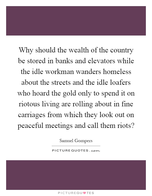 Why should the wealth of the country be stored in banks and elevators while the idle workman wanders homeless about the streets and the idle loafers who hoard the gold only to spend it on riotous living are rolling about in fine carriages from which they look out on peaceful meetings and call them riots? Picture Quote #1