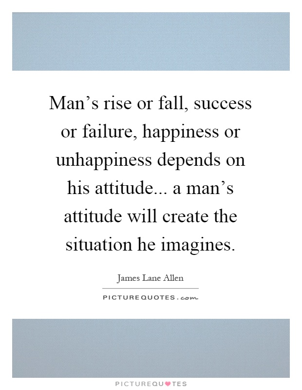 Man's rise or fall, success or failure, happiness or unhappiness depends on his attitude... a man's attitude will create the situation he imagines Picture Quote #1
