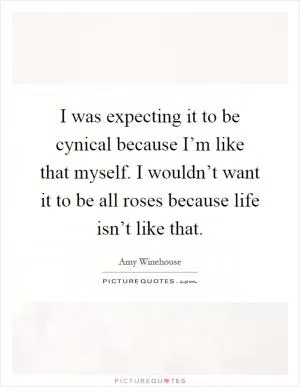 I was expecting it to be cynical because I’m like that myself. I wouldn’t want it to be all roses because life isn’t like that Picture Quote #1