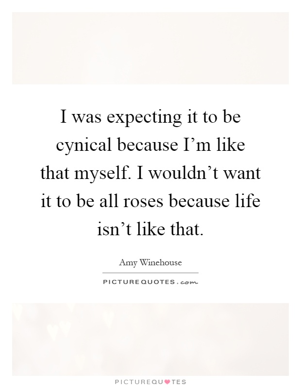 I was expecting it to be cynical because I'm like that myself. I wouldn't want it to be all roses because life isn't like that Picture Quote #1