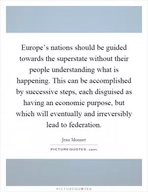 Europe’s nations should be guided towards the superstate without their people understanding what is happening. This can be accomplished by successive steps, each disguised as having an economic purpose, but which will eventually and irreversibly lead to federation Picture Quote #1