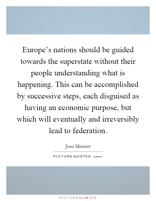 Europe's nations should be guided towards the superstate without their people understanding what is happening. This can be accomplished by successive steps, each disguised as having an economic purpose, but which will eventually and irreversibly lead to federation Picture Quote #1