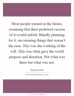 Most people trusted in the future, assuming that their preferred version of it would unfold. Blindly planning for it, envisioning things that weren’t the case. This was the working of the will. This was what gave the world purpose and direction. Not what was there but what was not Picture Quote #1