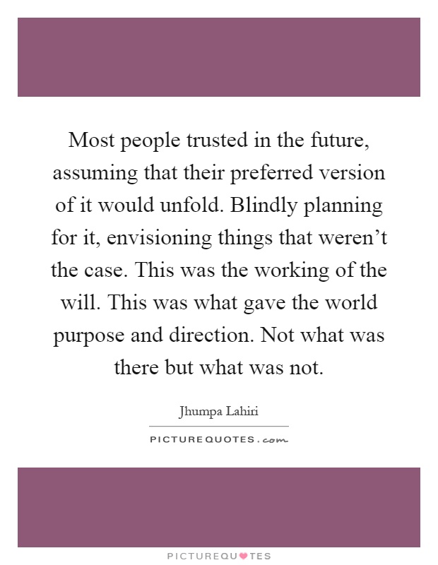 Most people trusted in the future, assuming that their preferred version of it would unfold. Blindly planning for it, envisioning things that weren't the case. This was the working of the will. This was what gave the world purpose and direction. Not what was there but what was not Picture Quote #1