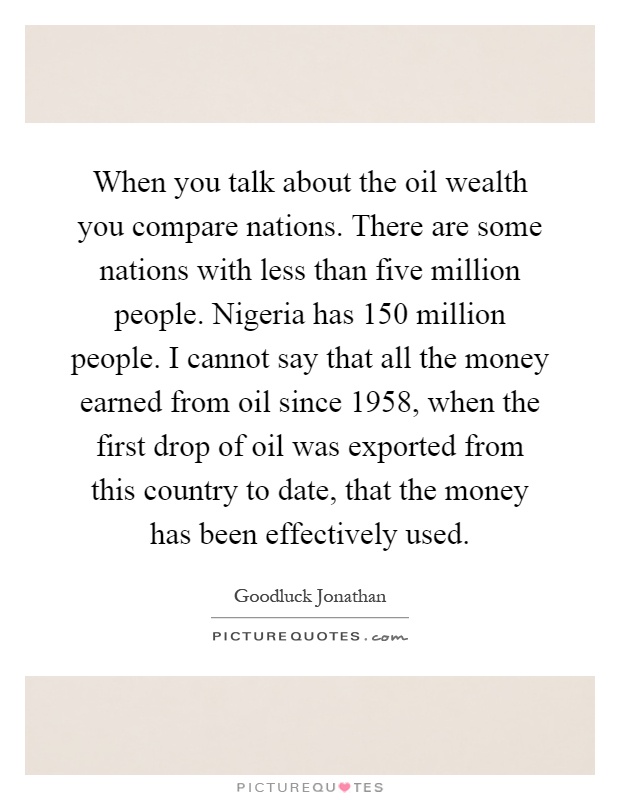 When you talk about the oil wealth you compare nations. There are some nations with less than five million people. Nigeria has 150 million people. I cannot say that all the money earned from oil since 1958, when the first drop of oil was exported from this country to date, that the money has been effectively used Picture Quote #1