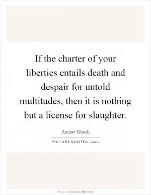 If the charter of your liberties entails death and despair for untold multitudes, then it is nothing but a license for slaughter Picture Quote #1