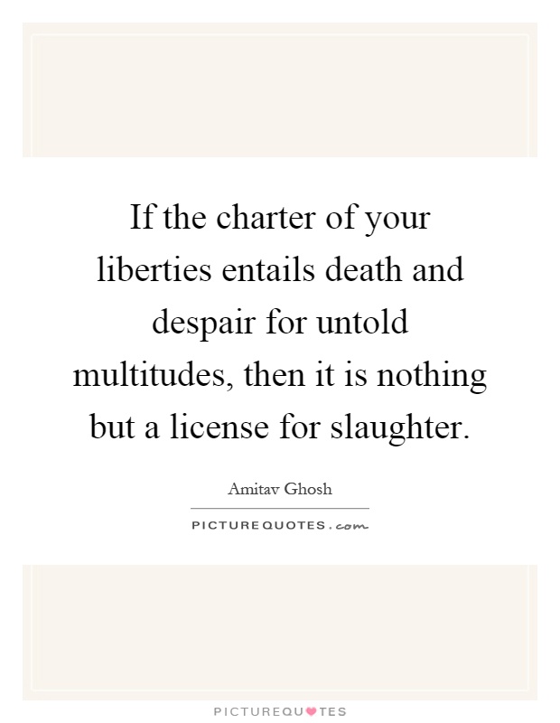If the charter of your liberties entails death and despair for untold multitudes, then it is nothing but a license for slaughter Picture Quote #1
