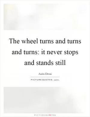 The wheel turns and turns and turns: it never stops and stands still Picture Quote #1