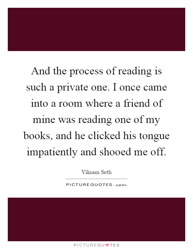 And the process of reading is such a private one. I once came into a room where a friend of mine was reading one of my books, and he clicked his tongue impatiently and shooed me off Picture Quote #1