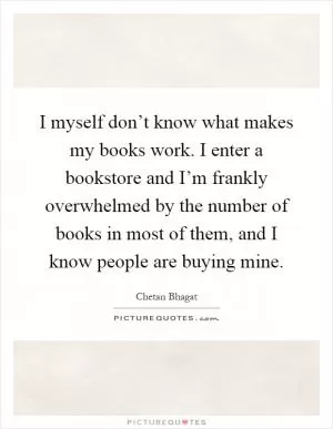 I myself don’t know what makes my books work. I enter a bookstore and I’m frankly overwhelmed by the number of books in most of them, and I know people are buying mine Picture Quote #1