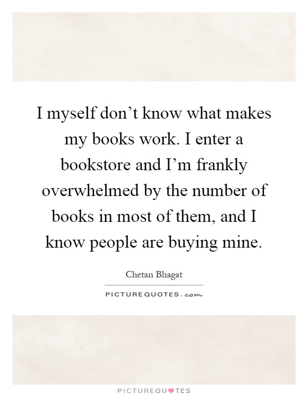 I myself don't know what makes my books work. I enter a bookstore and I'm frankly overwhelmed by the number of books in most of them, and I know people are buying mine Picture Quote #1