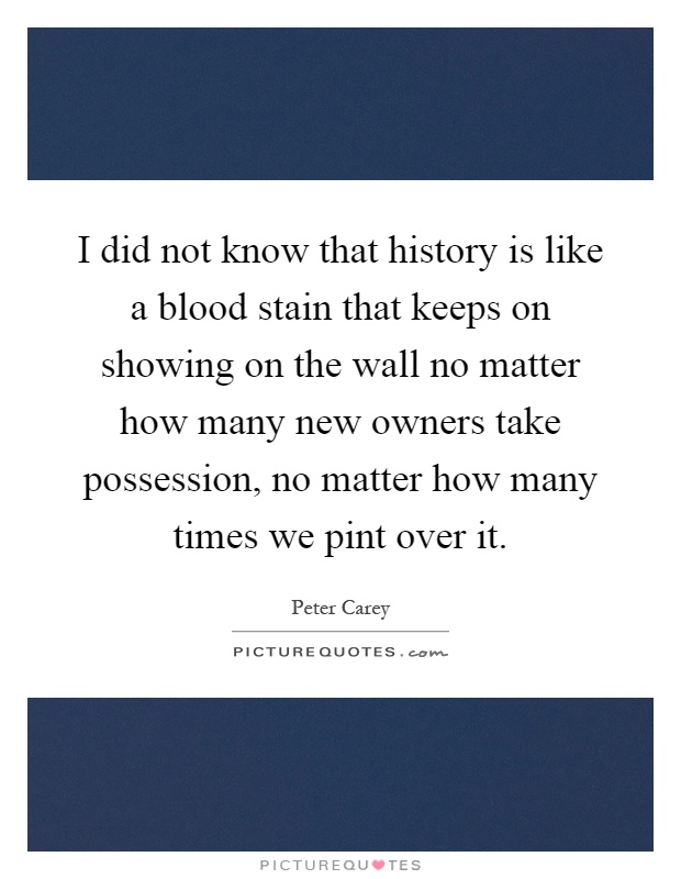 I did not know that history is like a blood stain that keeps on showing on the wall no matter how many new owners take possession, no matter how many times we pint over it Picture Quote #1