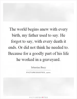 The world begins anew with every birth, my father used to say. He forgot to say, with every death it ends. Or did not think he needed to. Because for a goodly part of his life he worked in a graveyard Picture Quote #1