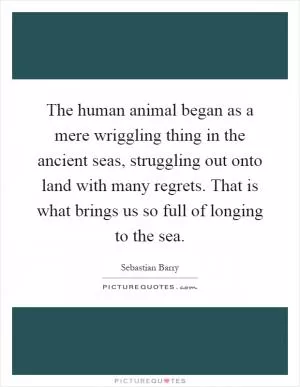 The human animal began as a mere wriggling thing in the ancient seas, struggling out onto land with many regrets. That is what brings us so full of longing to the sea Picture Quote #1