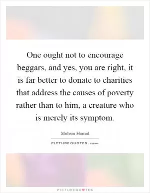One ought not to encourage beggars, and yes, you are right, it is far better to donate to charities that address the causes of poverty rather than to him, a creature who is merely its symptom Picture Quote #1
