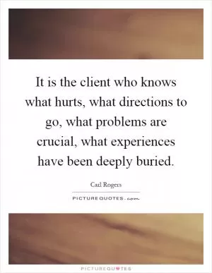 It is the client who knows what hurts, what directions to go, what problems are crucial, what experiences have been deeply buried Picture Quote #1