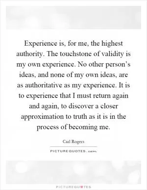 Experience is, for me, the highest authority. The touchstone of validity is my own experience. No other person’s ideas, and none of my own ideas, are as authoritative as my experience. It is to experience that I must return again and again, to discover a closer approximation to truth as it is in the process of becoming me Picture Quote #1