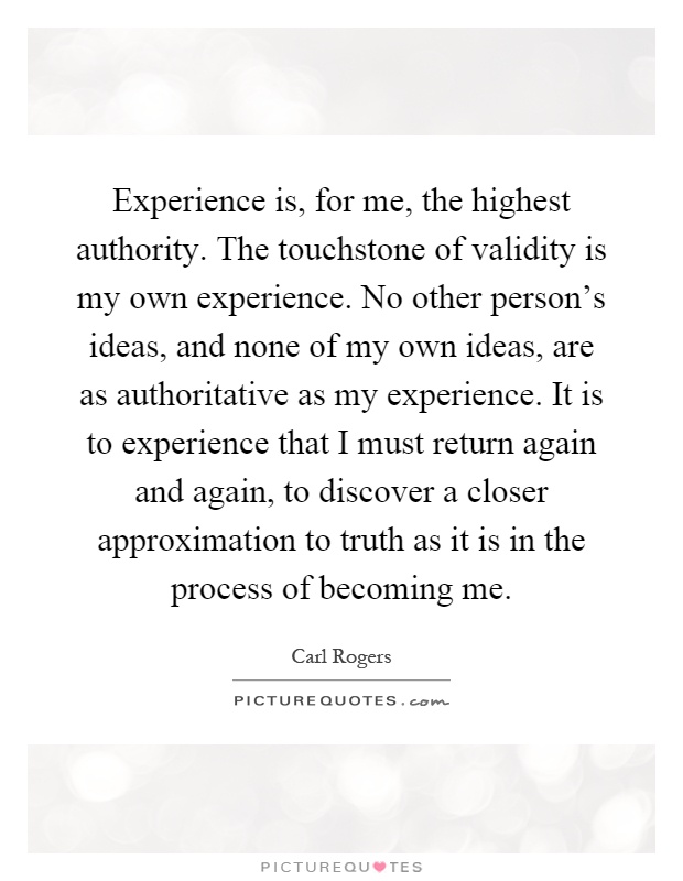 Experience is, for me, the highest authority. The touchstone of validity is my own experience. No other person's ideas, and none of my own ideas, are as authoritative as my experience. It is to experience that I must return again and again, to discover a closer approximation to truth as it is in the process of becoming me Picture Quote #1