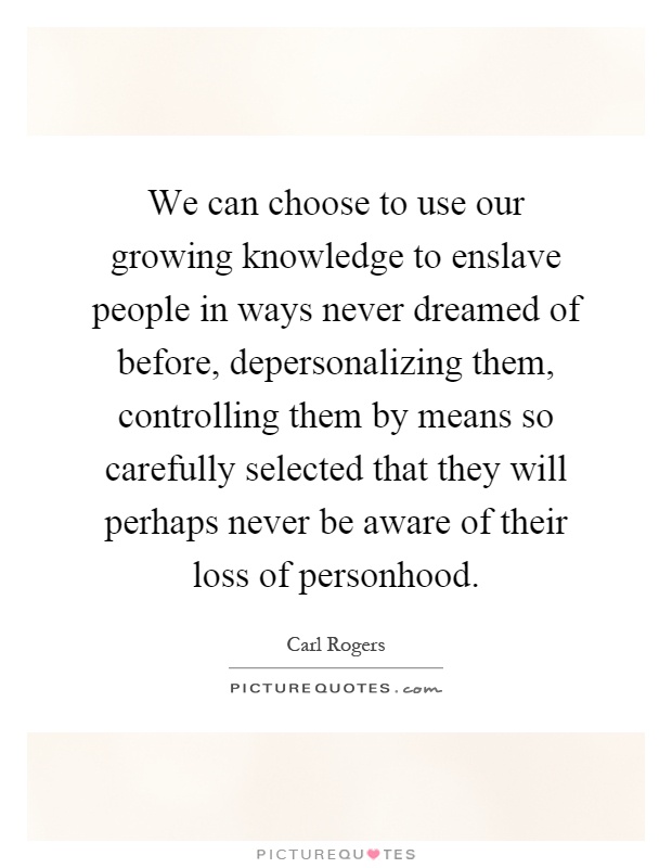 We can choose to use our growing knowledge to enslave people in ways never dreamed of before, depersonalizing them, controlling them by means so carefully selected that they will perhaps never be aware of their loss of personhood Picture Quote #1