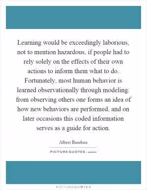 Learning would be exceedingly laborious, not to mention hazardous, if people had to rely solely on the effects of their own actions to inform them what to do. Fortunately, most human behavior is learned observationally through modeling: from observing others one forms an idea of how new behaviors are performed, and on later occasions this coded information serves as a guide for action Picture Quote #1