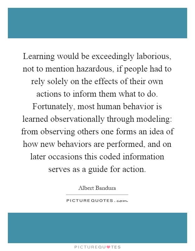 Learning would be exceedingly laborious, not to mention hazardous, if people had to rely solely on the effects of their own actions to inform them what to do. Fortunately, most human behavior is learned observationally through modeling: from observing others one forms an idea of how new behaviors are performed, and on later occasions this coded information serves as a guide for action Picture Quote #1