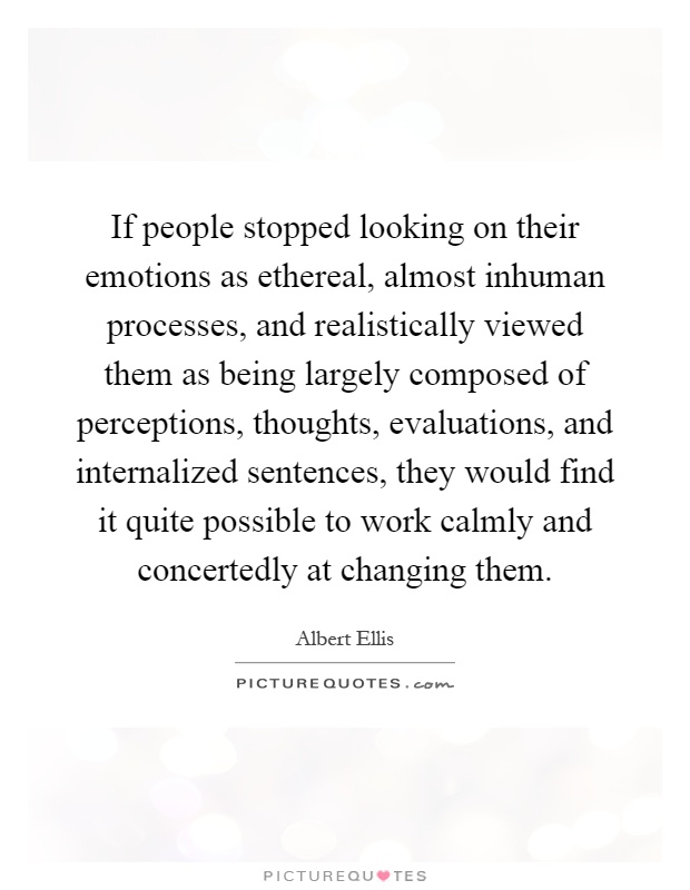 If people stopped looking on their emotions as ethereal, almost inhuman processes, and realistically viewed them as being largely composed of perceptions, thoughts, evaluations, and internalized sentences, they would find it quite possible to work calmly and concertedly at changing them Picture Quote #1