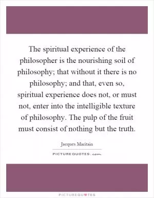 The spiritual experience of the philosopher is the nourishing soil of philosophy; that without it there is no philosophy; and that, even so, spiritual experience does not, or must not, enter into the intelligible texture of philosophy. The pulp of the fruit must consist of nothing but the truth Picture Quote #1