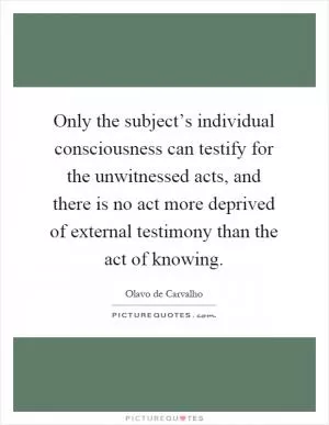 Only the subject’s individual consciousness can testify for the unwitnessed acts, and there is no act more deprived of external testimony than the act of knowing Picture Quote #1