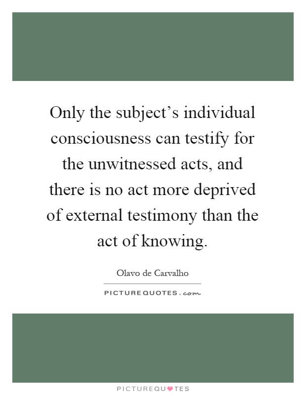 Only the subject's individual consciousness can testify for the unwitnessed acts, and there is no act more deprived of external testimony than the act of knowing Picture Quote #1