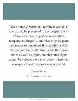 That no free government, nor the blessings of liberty, can be preserved to any people, but by a firm adherence to justice, moderation, temperance, frugality, and virtue; by frequent recurrence to fundamental principles; and by the recognition by all citizens that they have duties as well as rights, and that such rights cannot be enjoyed save in a society where law is respected and due process is observed Picture Quote #1