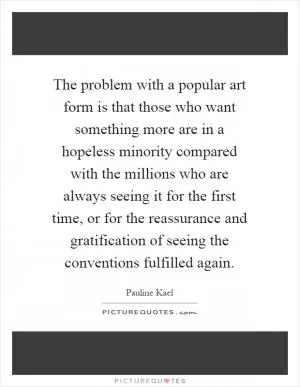 The problem with a popular art form is that those who want something more are in a hopeless minority compared with the millions who are always seeing it for the first time, or for the reassurance and gratification of seeing the conventions fulfilled again Picture Quote #1